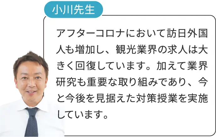 小川先生 アフターコロナにおいて訪日外国人も増加し、観光業界の求人は大きく回復しています。加えて業界研究も重要な取り組みであり、今と今後を見据えた対策授業を実施しています。