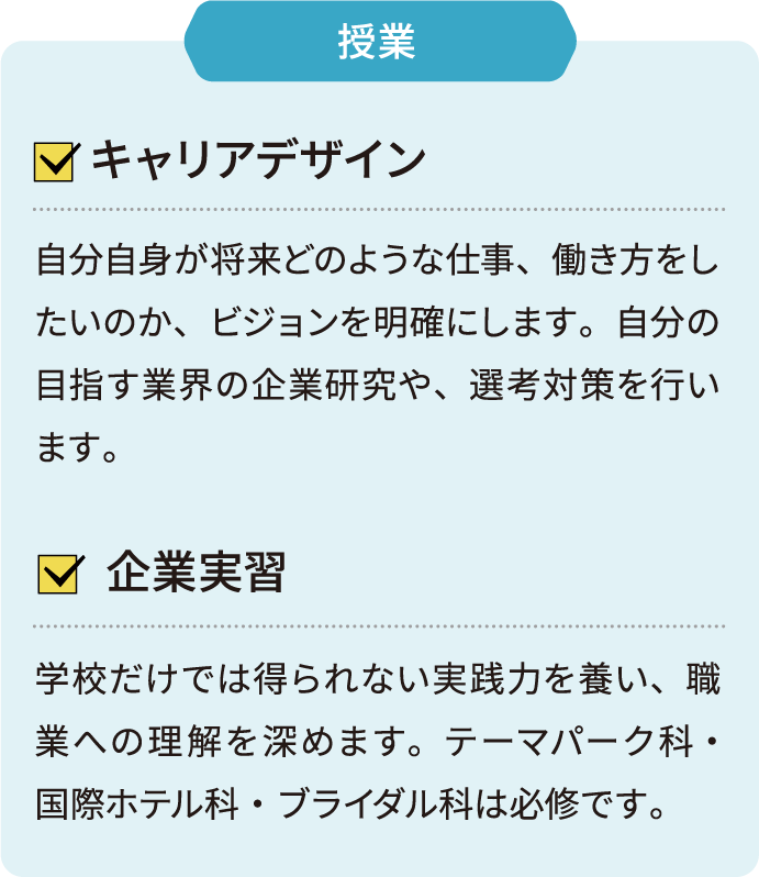 授業 キャリアデザイン 自分自身が将来どのような仕事、働き方をしたいのか、ビジョンを明確にします。自分の目指す業界の企業研究や、選考対策を行います。 企業実習 学校だけでは得られない実践力を養い、職業への理解を深めます。テーマパーク科•国際ホテル科・ブライダル科は必修です。