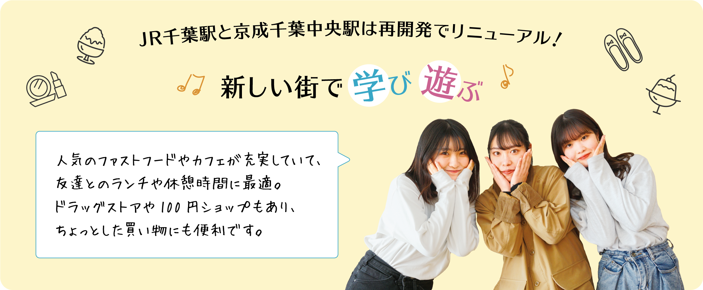 JR千葉駅と京成千葉中央駅は再開発でリニューアル！新しい街で学び遊ぶ 人気のファストフードやカフェが充実していて、友達とのランチや休憩時間に最適。ドラッグストアや100円ショップもあり、ちょっとした買い物にも便利です。