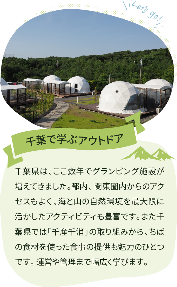千葉で学ぶアウトドア 千葉県は、ここ数年でグランピング施設が増えてきました。都内、 関東圏内からのアクセスもよく、海と山の自然環境を最大限に活かしたアクティビティも豊富です。また千葉県では「千産千消」の取り組みから、ちばの食材を使った食事の提供も魅力のひとつです。 運営や管理まで幅広く学びます。