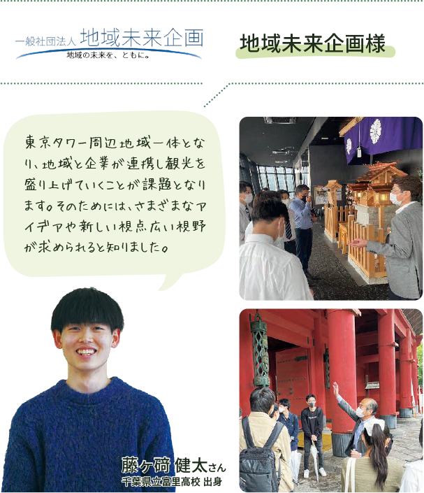 地域未来企画様 東京タワー周辺地域一体となり、地域と企業が連携し観光を盛り上げていくことが課題となります。そのためには、さまざまなアイデアや新しい視点広い視野が求められると知りました。藤ヶ 健太さん 千葉県立富里高校 出身