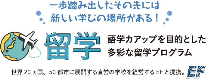 一歩踏み出したその先には新しい学びの場所がある！留学 語学カアップを目的とした多彩な留学プログラム 世界20ヵ国、50都市に展開する直営の学校を経営するEFと提携。