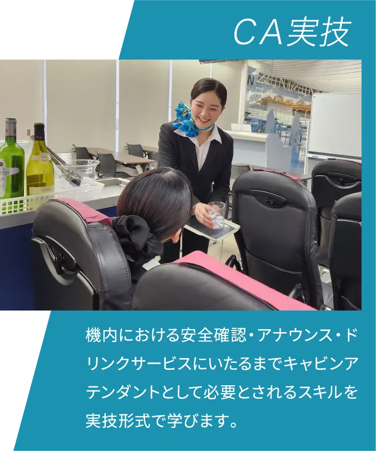 ＣＡ実技 機内における安全確認・アナウンス・ドリンクサービスにいたるまでキャビンアテンダントとして必要とされるスキルを実技形式で学びます。