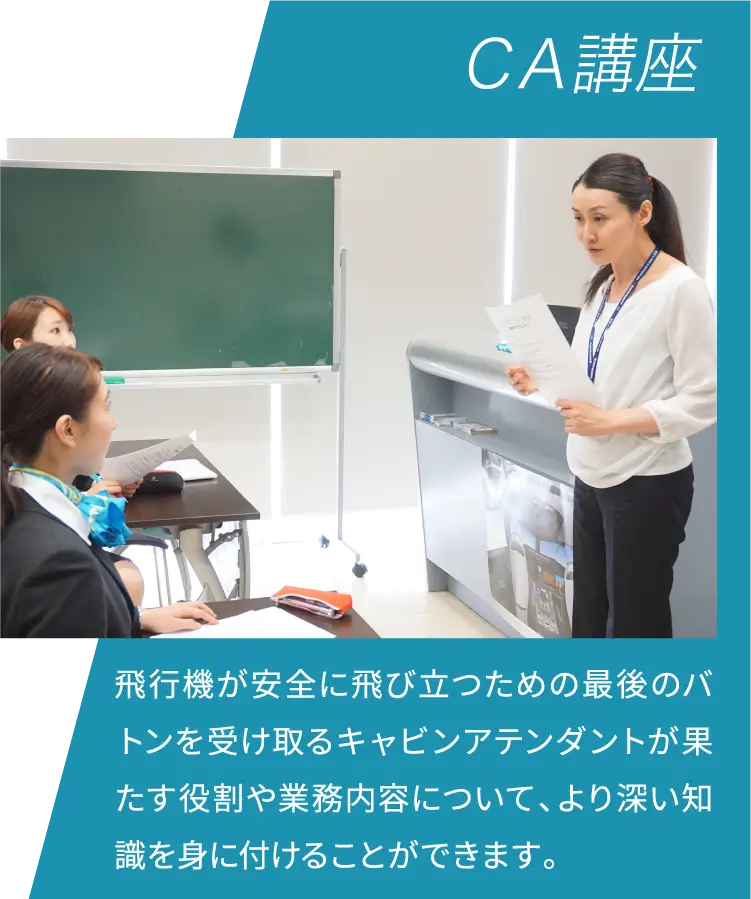 ＣＡ講座 飛行機が安全に飛び立つための最後のバトンを受け取るキャビンアテンダントが果たす役割や業務内容について、より深い知識を身に付けることができます。