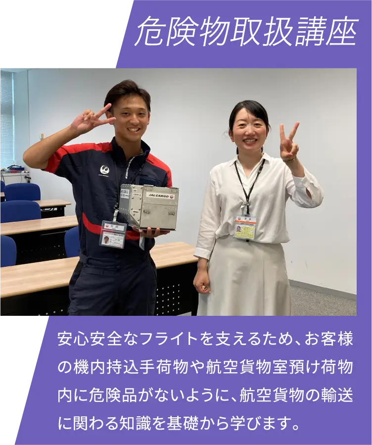 危険物取扱講座 安心安全なフライトを支えるため、お客様の機内持込手荷物や航空貨物室預け荷物内に危険品がないように、航空貨物の輸送に関わる知識を基礎から学びます。