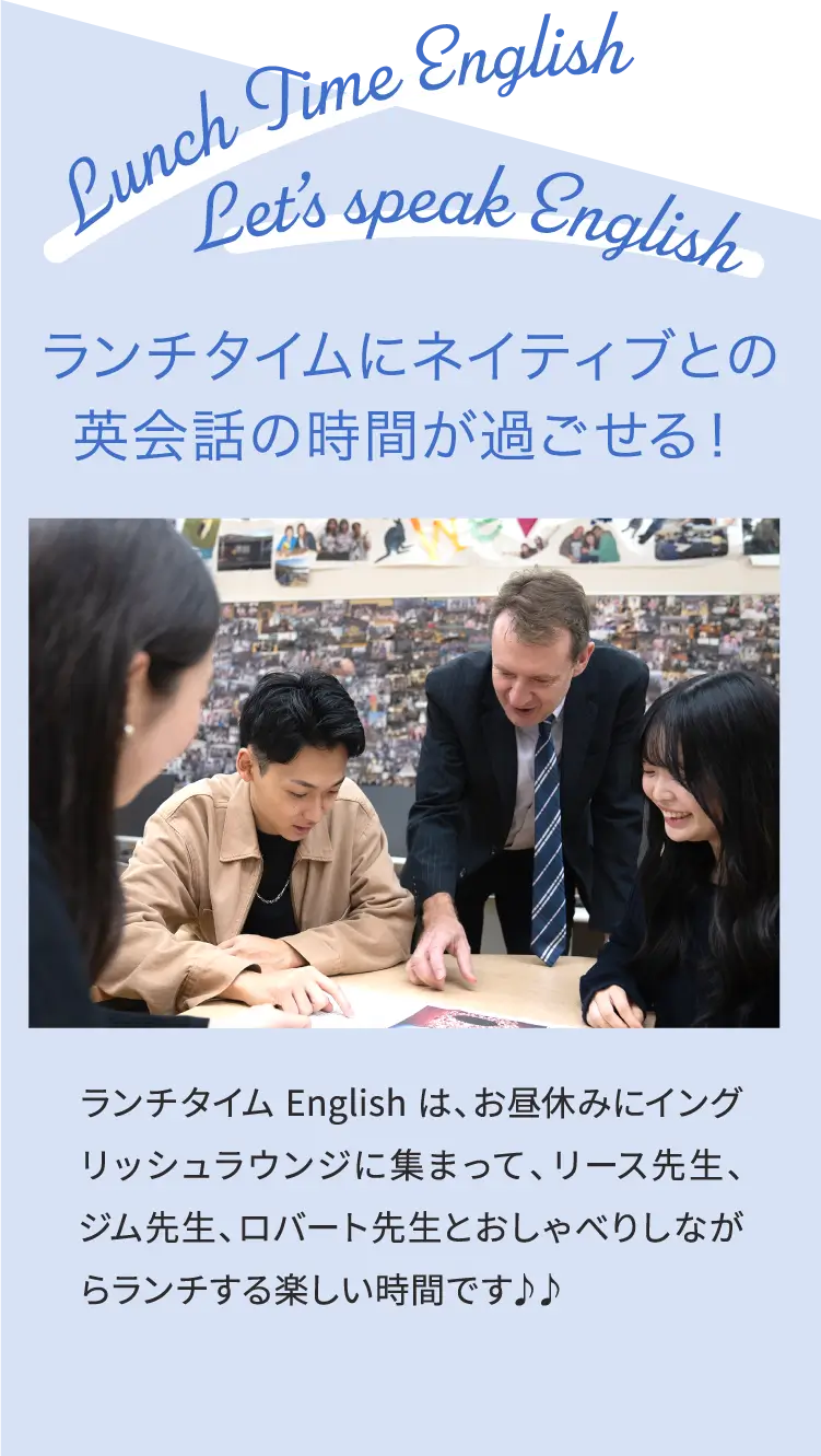 ランチタイムにネイティブとの英会話の時間が過ごせる！ランチタイム English は、お昼休みにイングリッシュラウンジに集まって、リース先生、ジム先生、ロバート先生とおしゃべりしながらランチする楽しい時間です