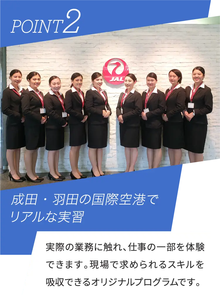 POINT2 成田・羽田の国際空港でリアルな実習 実際の業務に触れ、仕事の一部を体験できます。現場で求められるスキルを吸収できるオリジナルプログラムです。