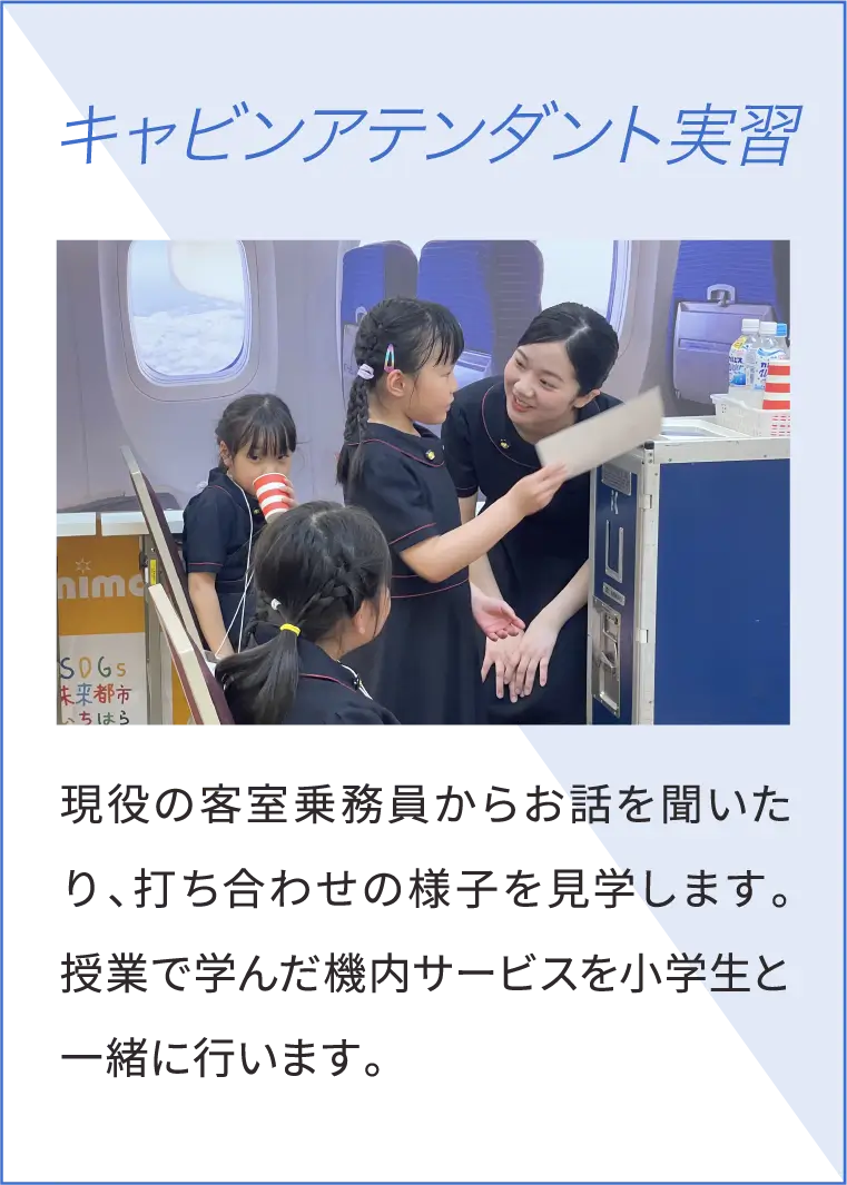 キャビンアテンダント実習 現役の客室乗務員からお話を聞いたり、打ち合わせの様子を見学します。授業で学んだ機内サービスを小学生と一緒に行います。