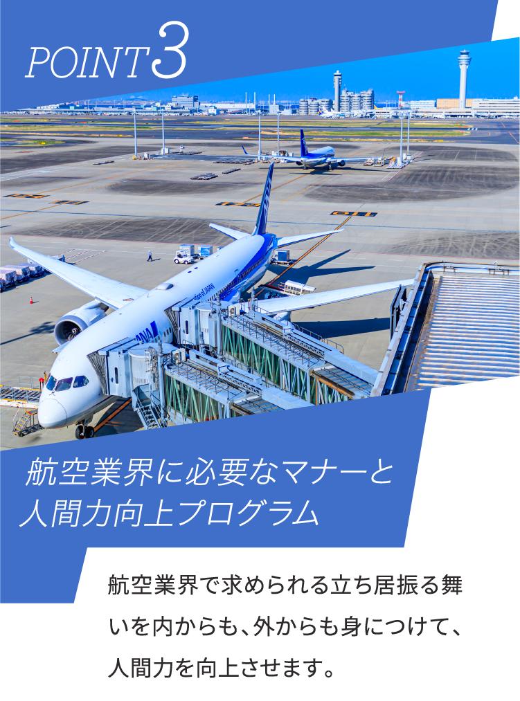 POINT3 航空業界に必要なマナーと人間力向上プログラム 航空業界で求められる立ち居振る舞いを内からも、外からも身につけて、人間力を向上させます。