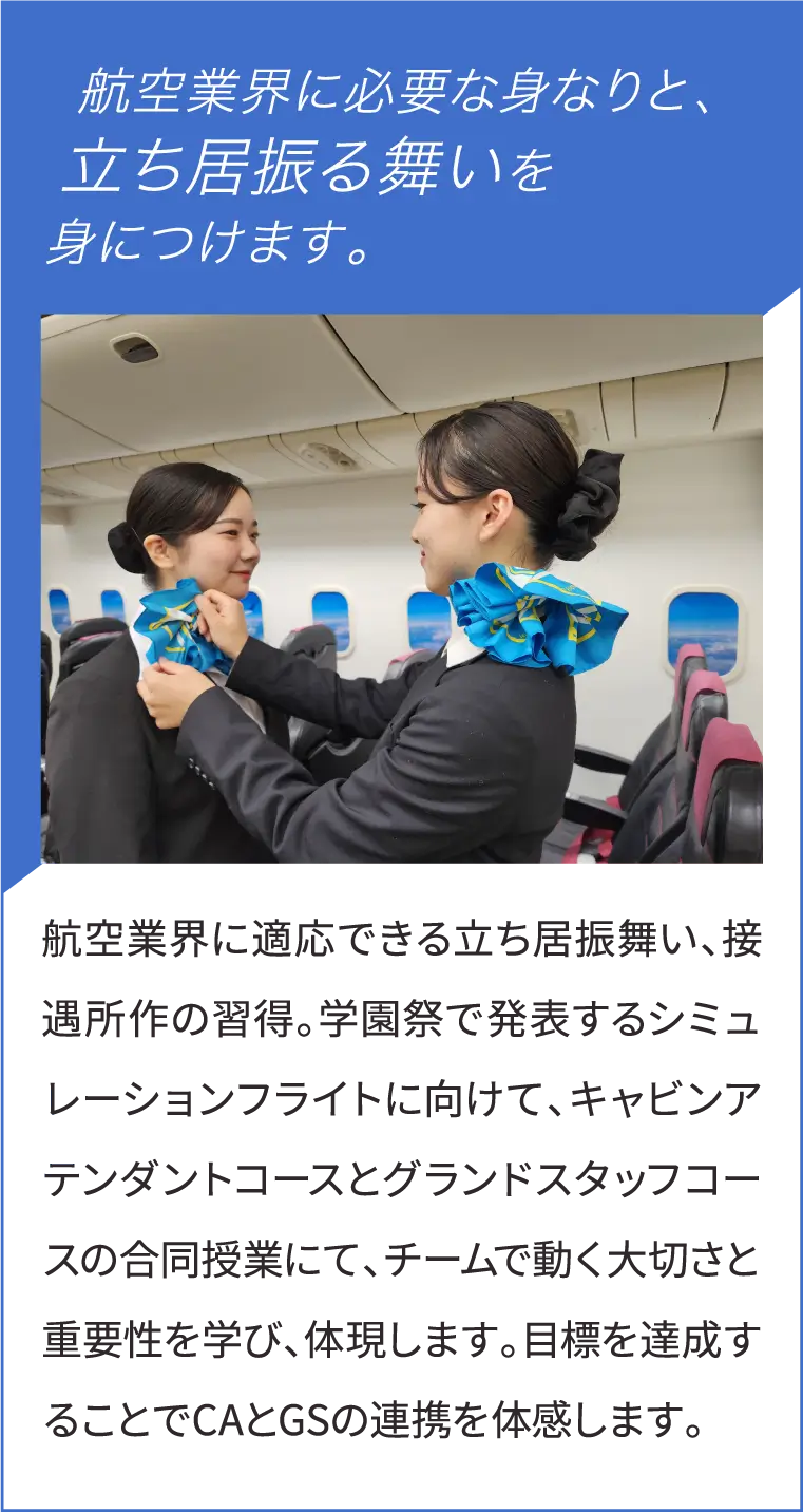 航空業界に必要な身なりと、立ち居振る舞いを身につけます。　航空業界に適応できる立ち居振舞い、接遇所作の習得。学園祭で発表するシミュレーションフライトに向けて、キャビンアテンダントコースとグランドスタッフコースの合同授業にて、チームで動く大切さと重要性を学び、体現します。目標を達成することでCAとGSの連携を体感します。