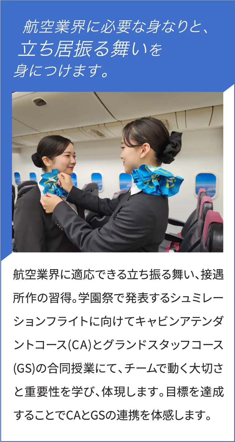 航空業界に適応できる立ち振る舞い、接遇所作の習得。学園祭で発表するシュミレーションフライトに向けてキャビンアテンダントコース(CA)とグランドスタッフコース(GS)の合同授業にて、チームで動く大切さと重要性を学び、体現します。目標を達成することでCAとGSの連携を体感します。
