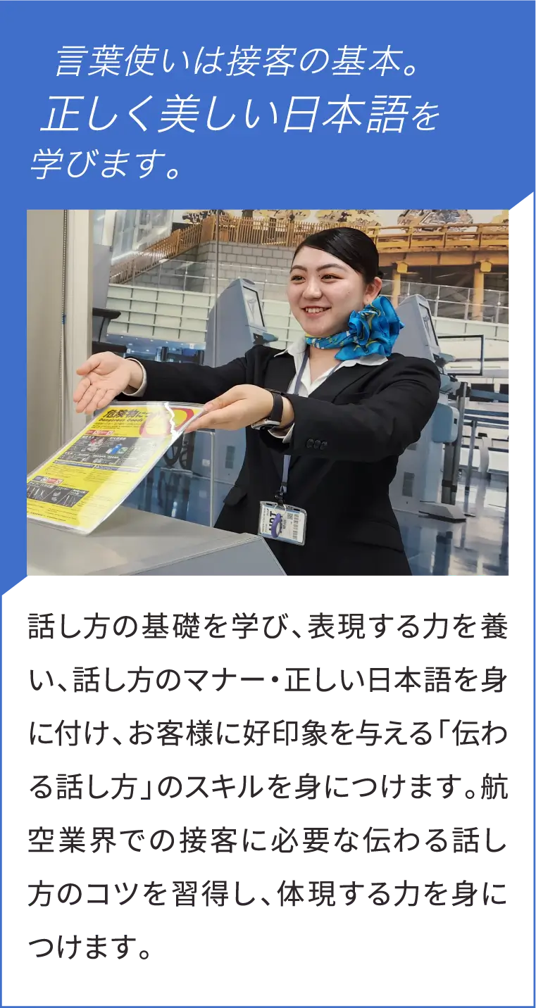 言葉使いは接客の基本。正しく美しい日本語を学びます。話し方の基礎を学び、表現する力を養い、話し方のマナー・正しい日本語を身に付け、お客様に好印象を与える「伝わる話し方」のスキルを身につけます。航空業界での接客に必要な伝わる話し方のコツを習得し、体現する力を身につけます。
