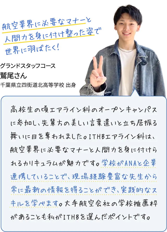 航空業界に必要なマナーと人間力を身に付け整った姿で世界に羽ばたく！グランドスタッフコース鷲尾さん 高校生の頃エアライン科のオープンキャンパスに参加し、先輩方の美しい言葉遣いと立ち居振る舞いに目を奪われました。ITHBエアライン科は、航空業界に必要なマナーと人間力を身に付けられるカリキュラムが魅力です。学校がANAと企業連携していることで、現場経験豊富な先生から常に最新の情報を得ることができ、実践的なスキルを学べます。大手航空会社の学校推薦枠があることも私がITHBを選んだポイントです。