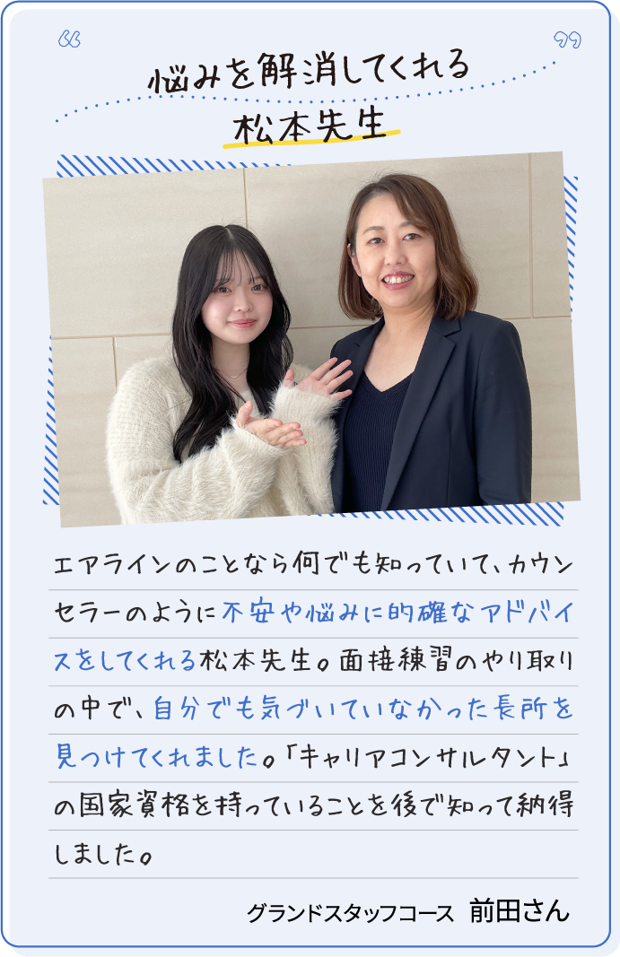 悩みを解消してくれる松本先生 エアラインのことなら何でも知っていて、カウンセラーのように不安や悩みに的確なアドバイスをしてくれる松本先生。面接練習のやり取りの中で、自分でも気づいていなかった長所を見つけてくれました。「キャリアコンサルタント」の国家資格を持っていることを後で知って納得しました。グランドスタッフコース前田さん