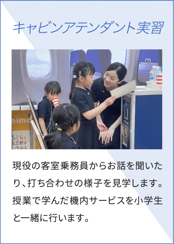 キャビンアテンダント実習 現役の客室乗務員からお話を聞いたり、打ち合わせの様子を見学します。授業で学んだ機内サービスを小学生と一緒に行います。