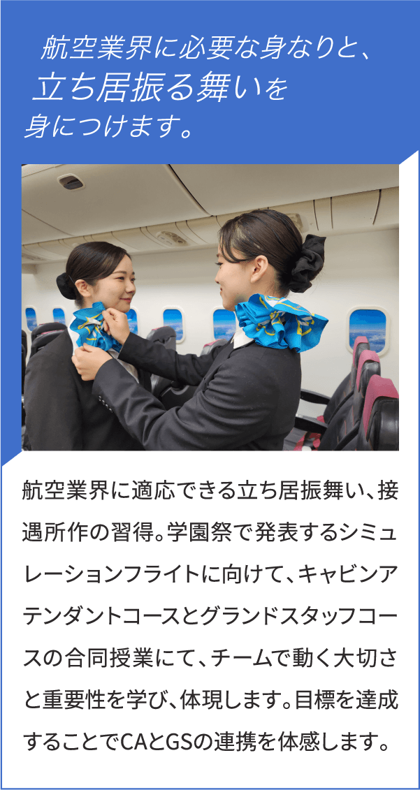 航空業界に必要な身なりと、立ち居振る舞いを身につけます。航空業界に適応できる立ち居振舞い、接遇所作の習得。学園祭で発表するシミュレーションフライトに向けて、キャビンアテンダントコースとグランドスタッフコースの合同授業にて、チームで動く大切さと重要性を学び、体現します。目標を達成することでCAとGSの連携を体感します。