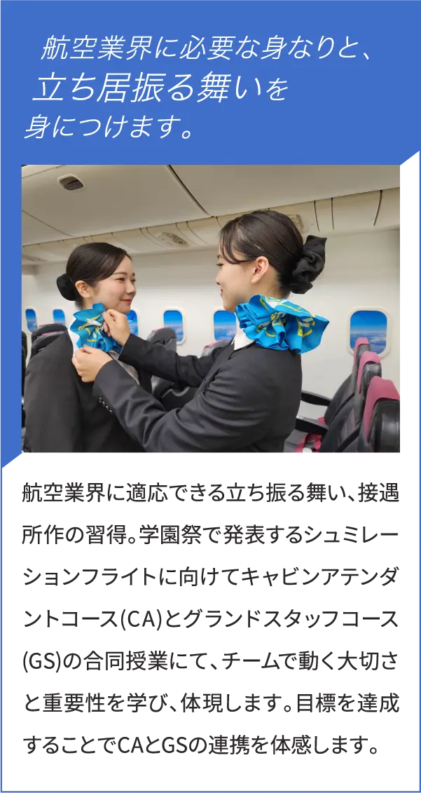 航空業界に適応できる立ち振る舞い、接遇所作の習得。学園祭で発表するシュミレーションフライトに向けてキャビンアテンダントコース(CA)とグランドスタッフコース(GS)の合同授業にて、チームで動く大切さと重要性を学び、体現します。目標を達成することでCAとGSの連携を体感します。


