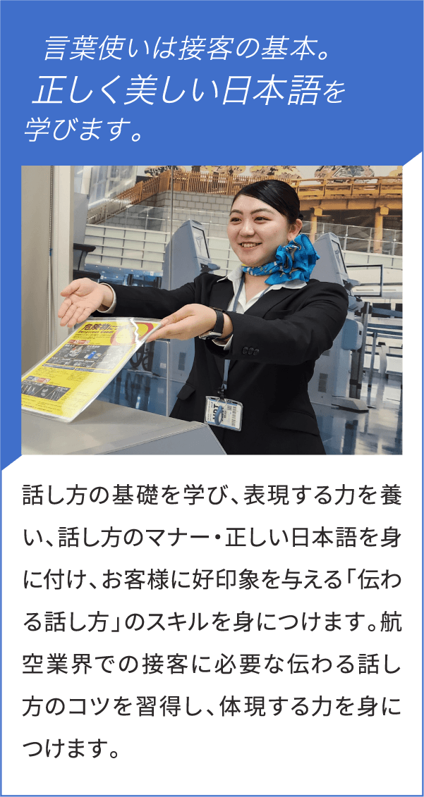 言葉使いは接客の基本。正しく美しい日本語を学びます。話し方の基礎を学び、表現する力を養い、話し方のマナー・正しい日本語を身に付け、お客様に好印象を与える「伝わる話し方」のスキルを身につけます。航空業界での接客に必要な伝わる話し方のコツを習得し、体現する力を身につけます。