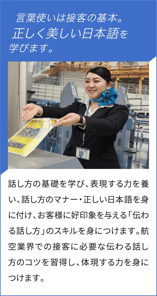 言葉使いは接客の基本。正しく美しい日本語を学びます。話し方の基礎を学び、表現する力を養い、話し方のマナー・正しい日本語を身に付け、お客様に好印象を与える「伝わる話し方」のスキルを身につけます。航空業界での接客に必要な伝わる話し方のコツを習得し、体現する力を身につけます。