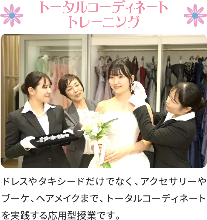 トータルコーディネートトレーニング ドレスやタキシードだけでなく、アクセサリーやブーケ、ヘアメイクまで、トータルコーディネートを実践する応用型授業です。