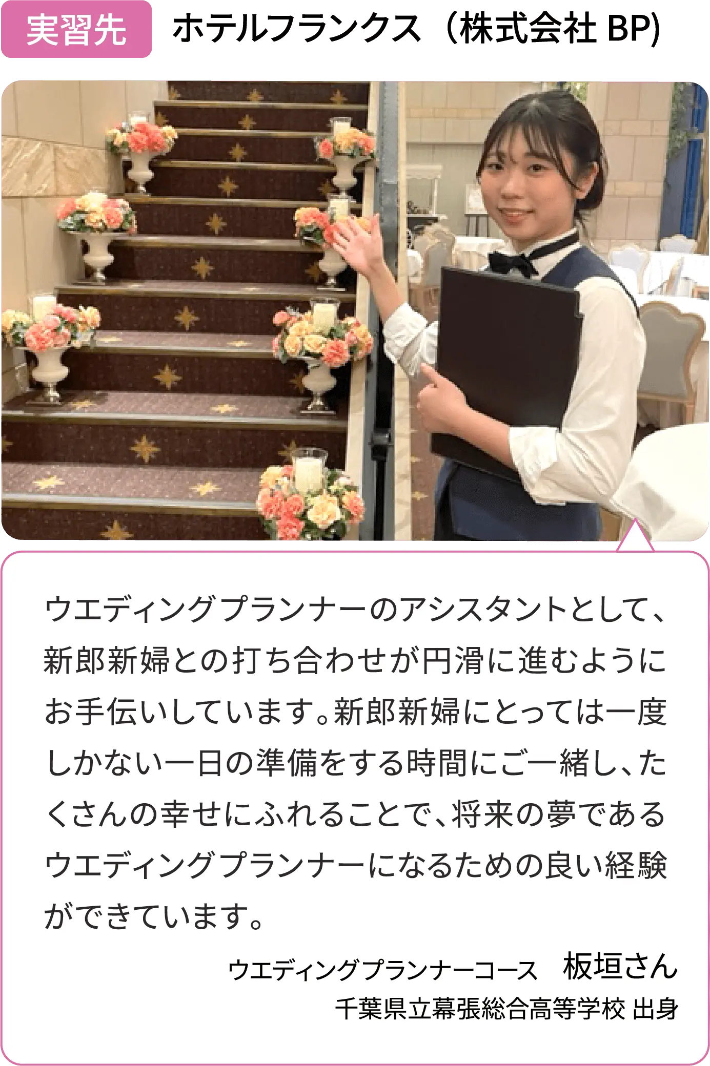 実習先 ホテルフランクス（株式会社 BP）ウエディングプランナーのアシスタントとして、新郎新婦との打ち合わせが円滑に進むようにお手伝いしています。新郎新婦にとっては一度しかない一日の準備をする時間にご一緒し、たくさんの幸せにふれることで、将来の夢であるウエディングプランナーになるための良い経験ができています。ウエディングプランナーコース 板垣さん
