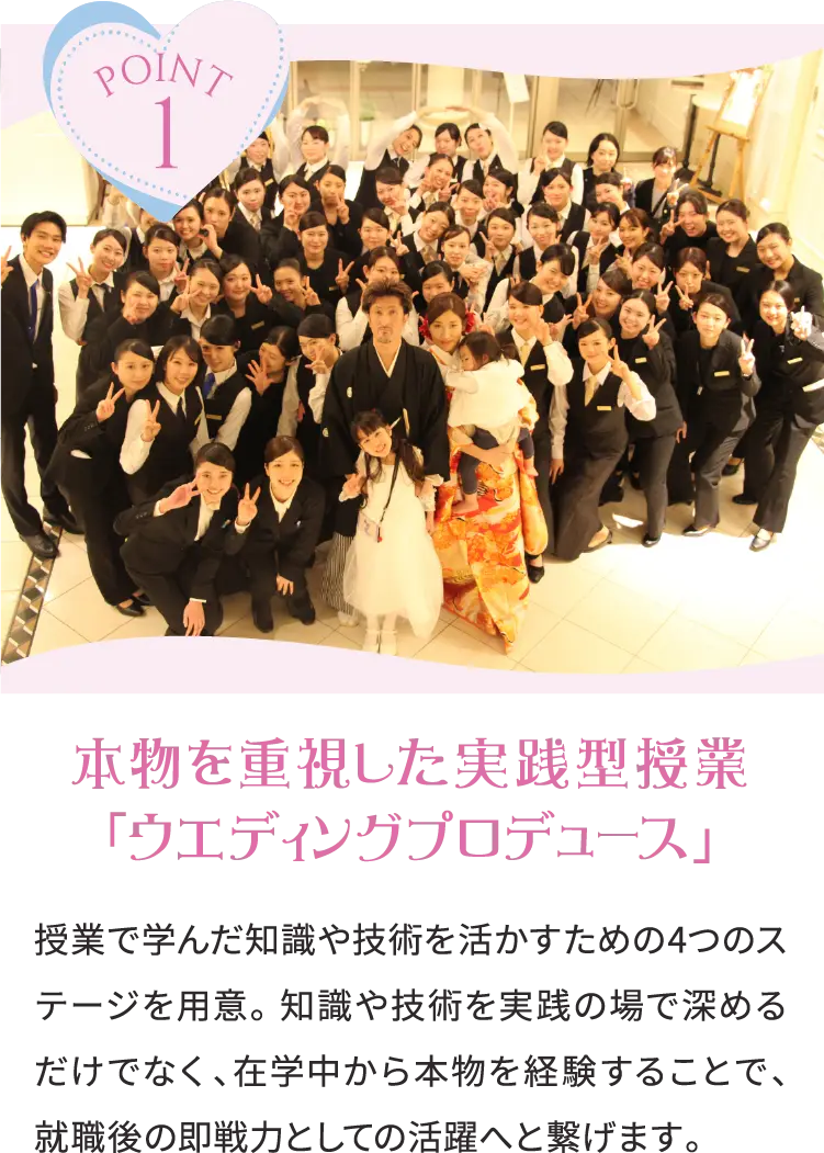 POINT1 本物を重視した実践型授業「ウエディングプロデュース」 授業で学んだ知識や技術を活かすための4つのステージを用意。 知識や技術を実践の場で深めるだけでなく、在学中から本物を経験することで、就職後の即戦力としての活躍へと繋げます。