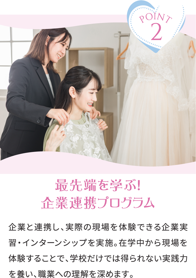 POINT2 最先端を学ぶ！企業連携プログラム 企業と連携し、実際の現場を体験できる企業実習・インターンシップを実施。在学中から現場を体験することで、学校だけでは得られない実践力を養い、職業への理解を深めます。