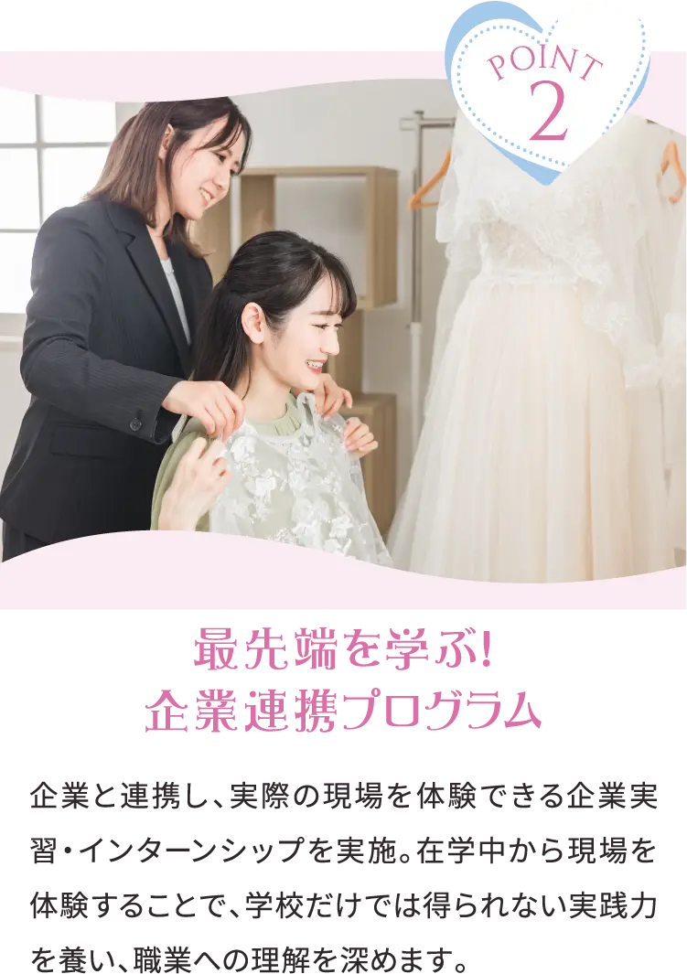 POINT2 最先端を学ぶ！企業連携プログラム 企業と連携し、実際の現場を体験できる企業実習・インターンシップを実施。在学中から現場を体験することで、学校だけでは得られない実践力を養い、職業への理解を深めます。