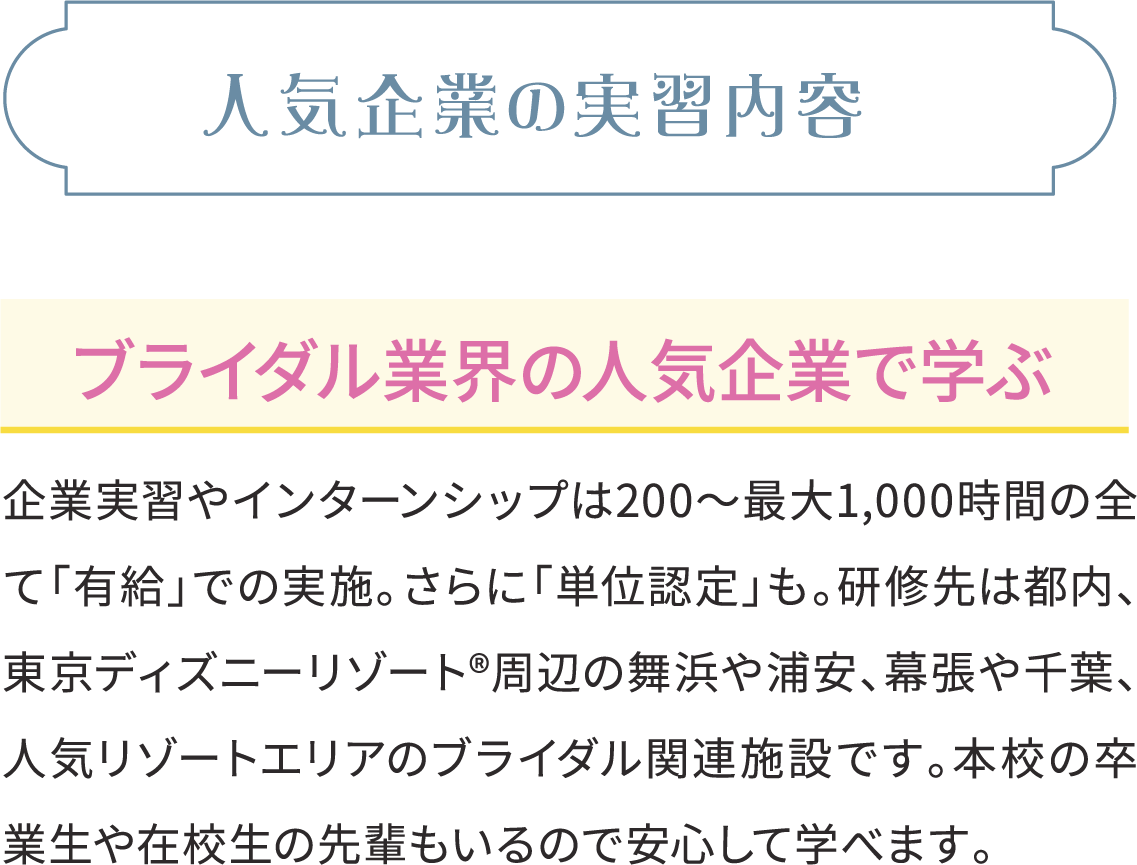 人気企業の実習内容 ブライダル業界の人気企業で学ぶ 企業実習やインターンシップは200～最大1,000時間の全て「有給」での実施。さらに「単位認定」も。研修先は都内、東京ディズニーリゾート®周辺の舞浜や浦安、幕張や千葉、人気リゾートエリアのブライダル関連施設です。本校の卒業生や在校生の先輩もいるので安心して学べます。