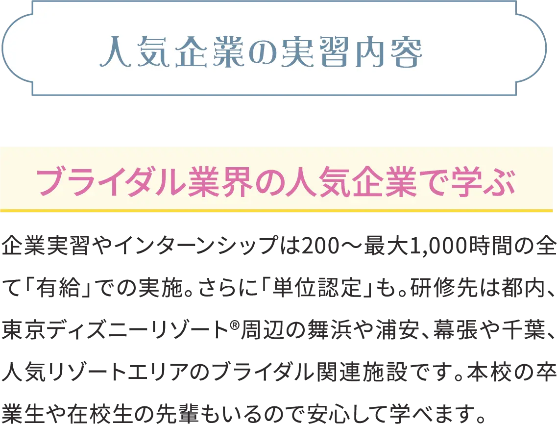 人気企業の実習内容 ブライダル業界の人気企業で学ぶ 企業実習やインターンシップは200～最大1,000時間の全て「有給」での実施。さらに「単位認定」も。研修先は都内、東京ディズニーリゾート®周辺の舞浜や浦安、幕張や千葉、人気リゾートエリアのブライダル関連施設です。本校の卒業生や在校生の先輩もいるので安心して学べます。