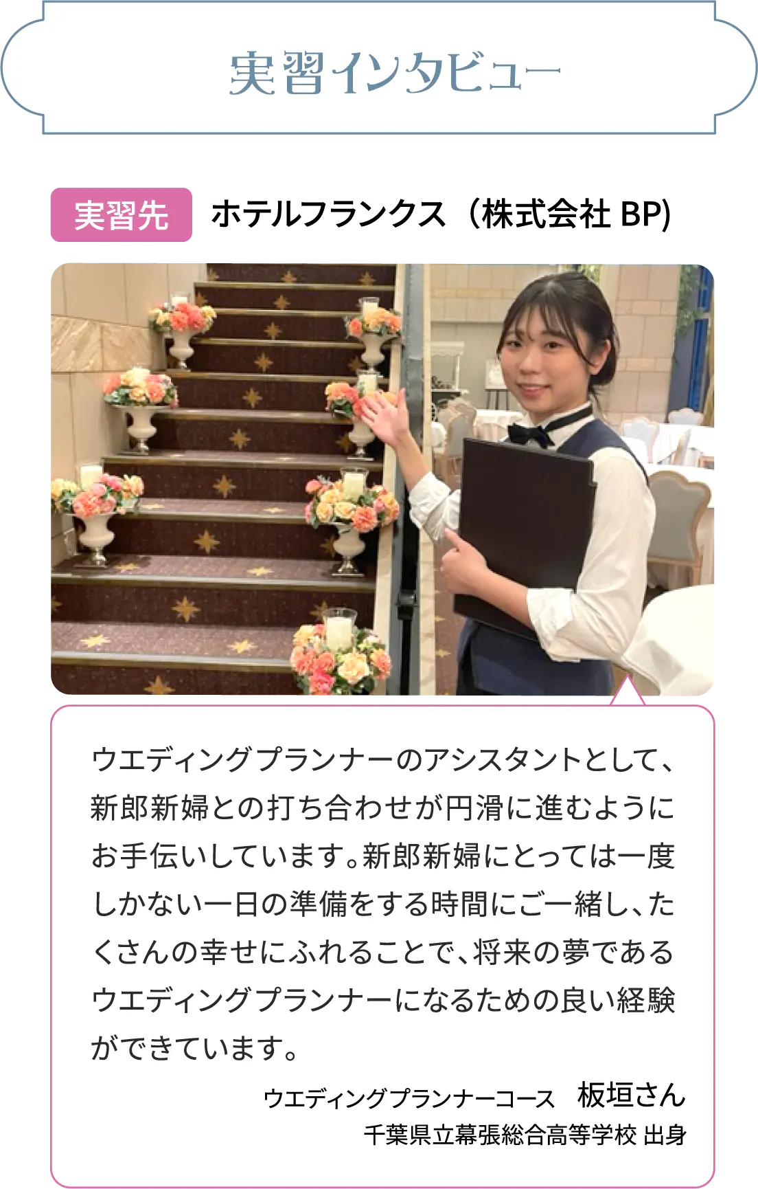 実習インタビュー実習先 ホテルフランクス（株式会社BP)ウエディングプランナーのアシスタントとして、新郎新婦との打ち合わせが円滑に進むようにお手伝いしています。新郎新婦にとっては一度しかない一日の準備をする時間にご一緒し、たくさんの幸せにふれることで、将来の夢であるウエディングプランナーになるための良い経験ができています。ウエディングプランナーコース板垣さん