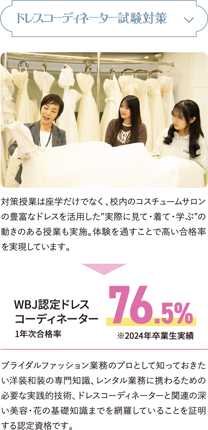 ドレスコーディネーター試験対策 対策授業は座学だけでなく、校内のコスチュームサロンの豊富なドレスを活用した”実際に見て・着て・学ぶ”の動きのある授業も実施。体験を通すことで高い合格率を実現しています。