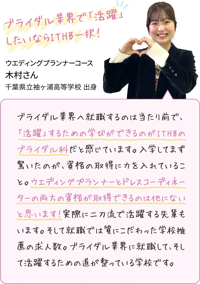 ブライダル業界へ就職するのは当たり前で、「活躍」するための学びができるのがITHBのブライダル科だと感じています。入学してまず驚いたのが、資格の取得に力を入れていること。ウエディングプランナーとドレスコーディネーターの両方の資格が取得できるのは他にないと思います！実際に二刀流で活躍する先輩もいます。そして就職では質にこだわった学校推薦の求人数。ブライダル業界に就職して、そして活躍するための道が整っている学校です。ウエディングプランナーコース木村さん