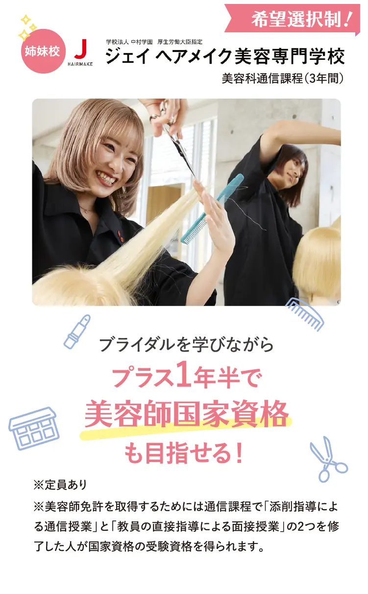 姉妹校・学校法人中村学園厚生労働大臣指定Jヘアメイク美容専門学校美容科通信課程（3年間）希望選択制！ブライダルを学びながらプラス1年半で美容師国家資格も目指せる！※定員あり※美容師免許を取得するためには通信課程で「添削指導による通信授業」と「教員の直接指導による面接授業」の2つを修了した人が国家資格の受験資格を得られます。