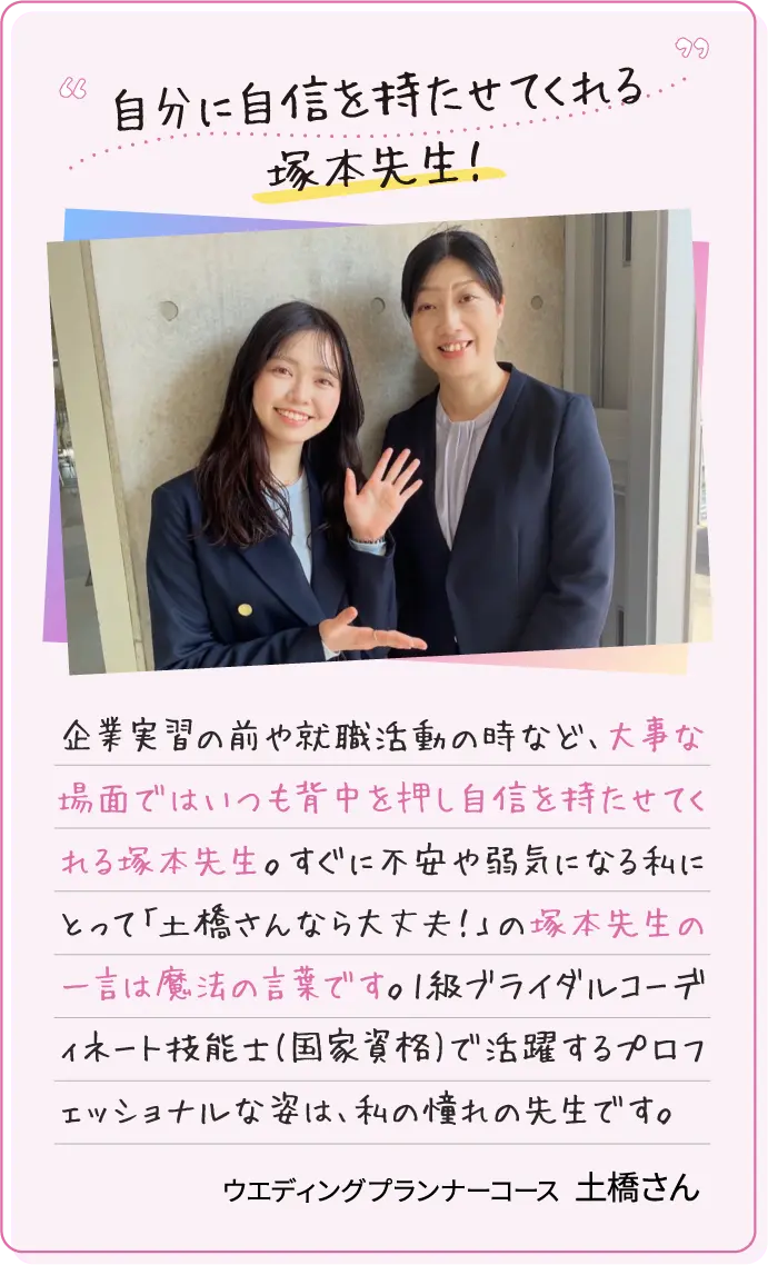 自分に自信を持たせてくれる塚本先生！企業実習の前や就職活動の時など、大事な場面ではいつも背中を押し自信を持たせてくれる塚本先生。すぐに不安や弱気になる私にとって「土橋さんなら大丈夫！」の塚本先生の一言は魔法の言葉です。1級ブライダルコーディネート技能士(国家資格)で活躍するプロフェッショナルな姿は、私の憧れの先生です。ウエディングプランナーコース土橋さん