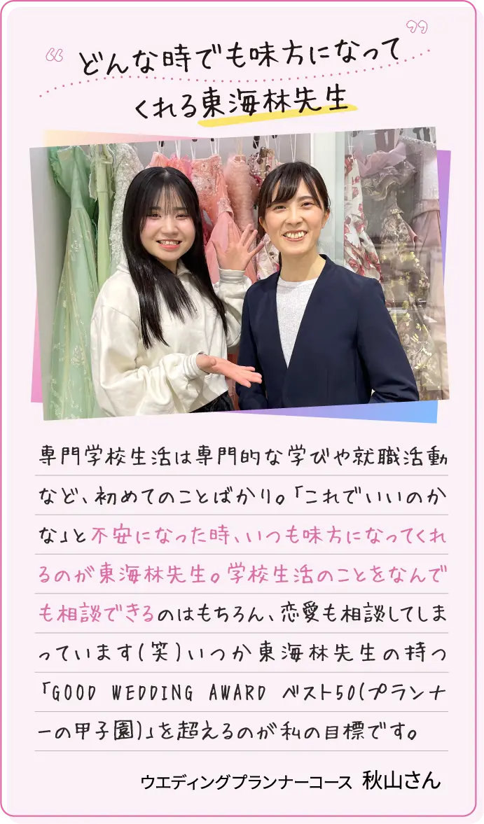 んな時でも味方になってくれる東海林先生 専門学校生活は専門的な学びや就職活動など、初めてのことばかり。「これでいいのかな」と不安になった時、いつも味方になってくれるのが東海林先生。学校生活のことをなんでも相談できるのはもちろん、恋愛も相談してしまっています(笑)いつか東海林先生の持つ「GOOD WEDDING AWARD ベスト50(プランナーの甲子園)」を超えるのが私の目標です。ウエディングプランナーコース 秋山さん