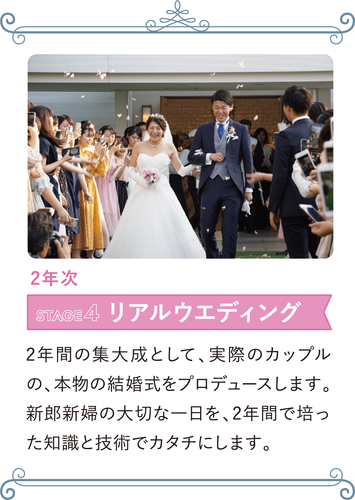 2年次 STAGE4 リアルウエディング 2年間の集大成として、実際のカップルの、本物の結婚式をプロデュースします。新郎新婦の大切な一日を、2年間で培った知識と技術でカタチにします。