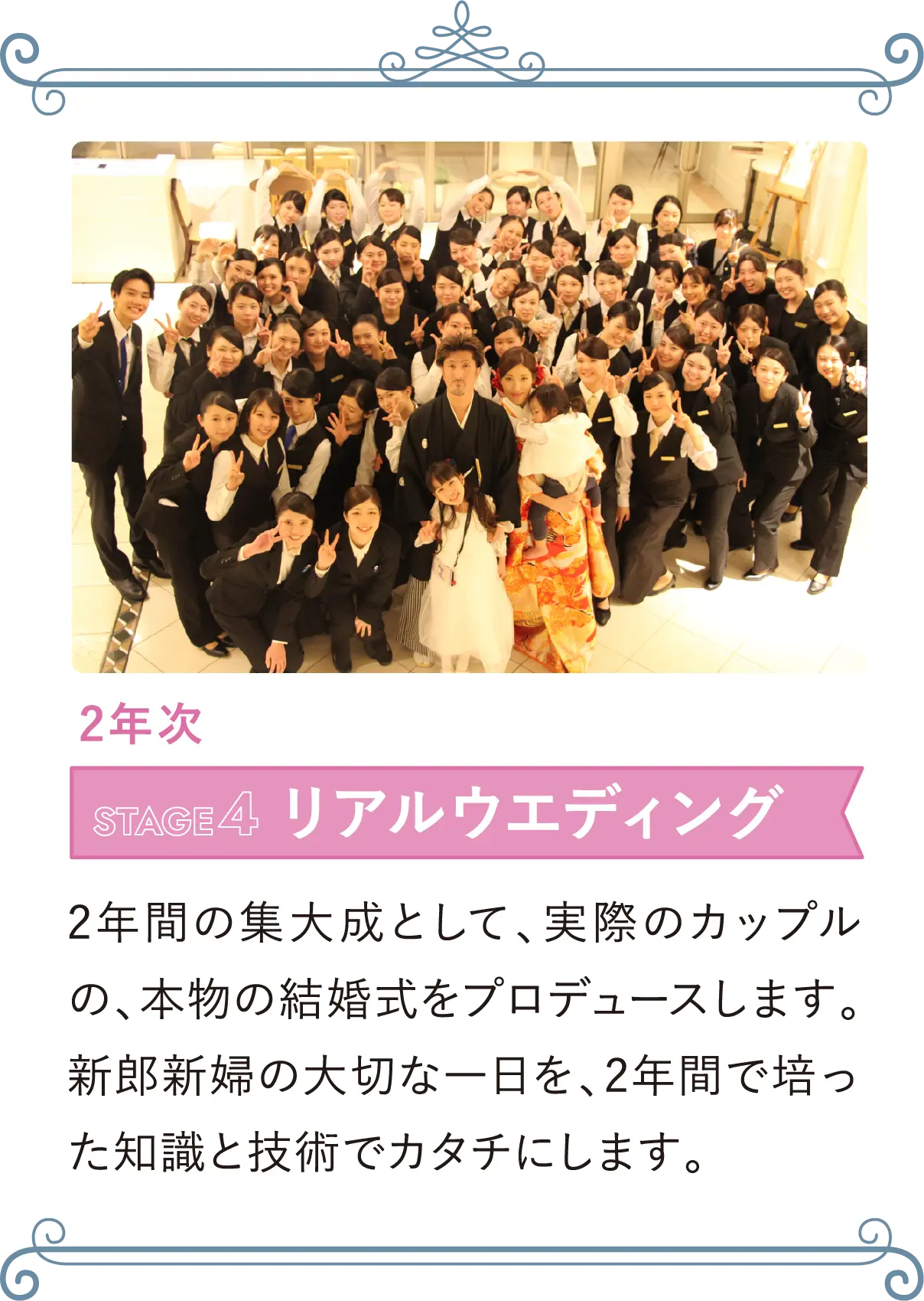 2年次 STAGE4 リアルウエディング 2年間の集大成として、実際のカップルの、本物の結婚式をプロデュースします。新郎新婦の大切な一日を、2年間で培った知識と技術でカタチにします。