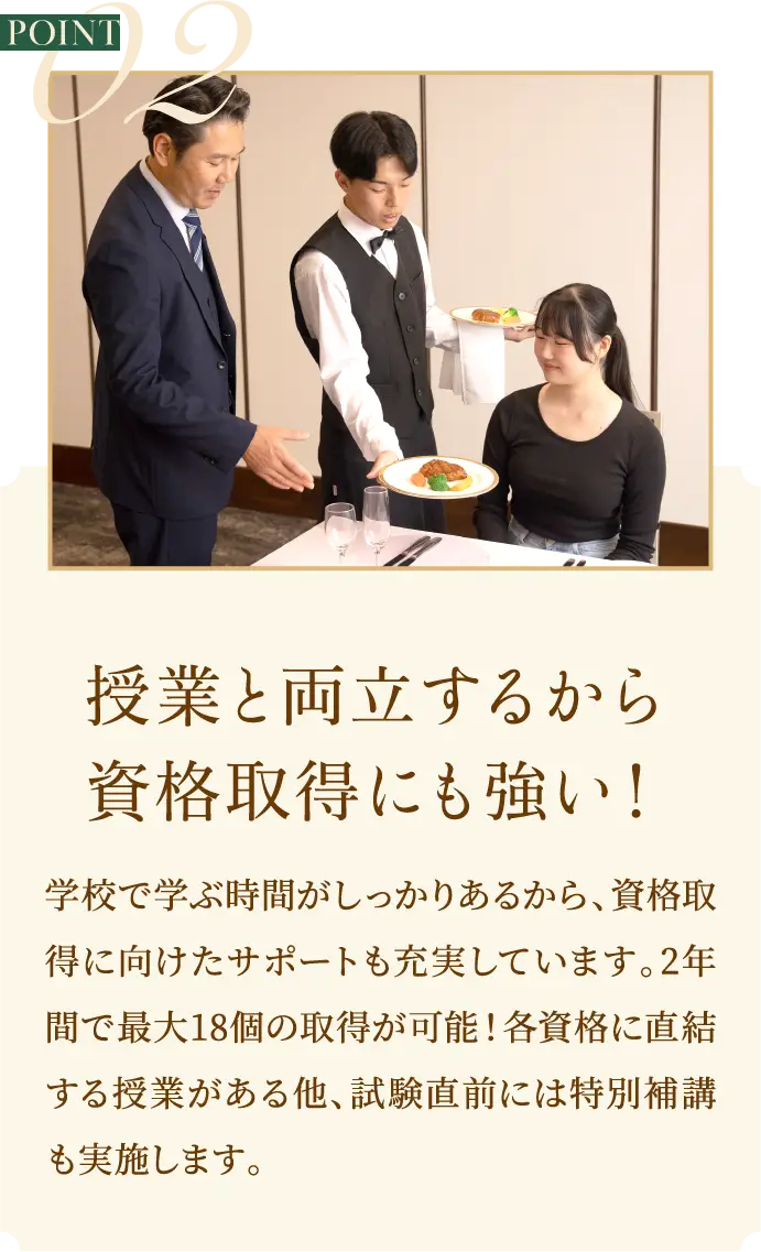 POINT2 授業と両立するから資格取得にも強い！学校で学ぶ時間がしっかりあるから、資格取得に向けたサポートも充実しています。2年間で最大18個の取得が可能！各資格に直結する授業がある他、試験直前には特別補講も実施します。