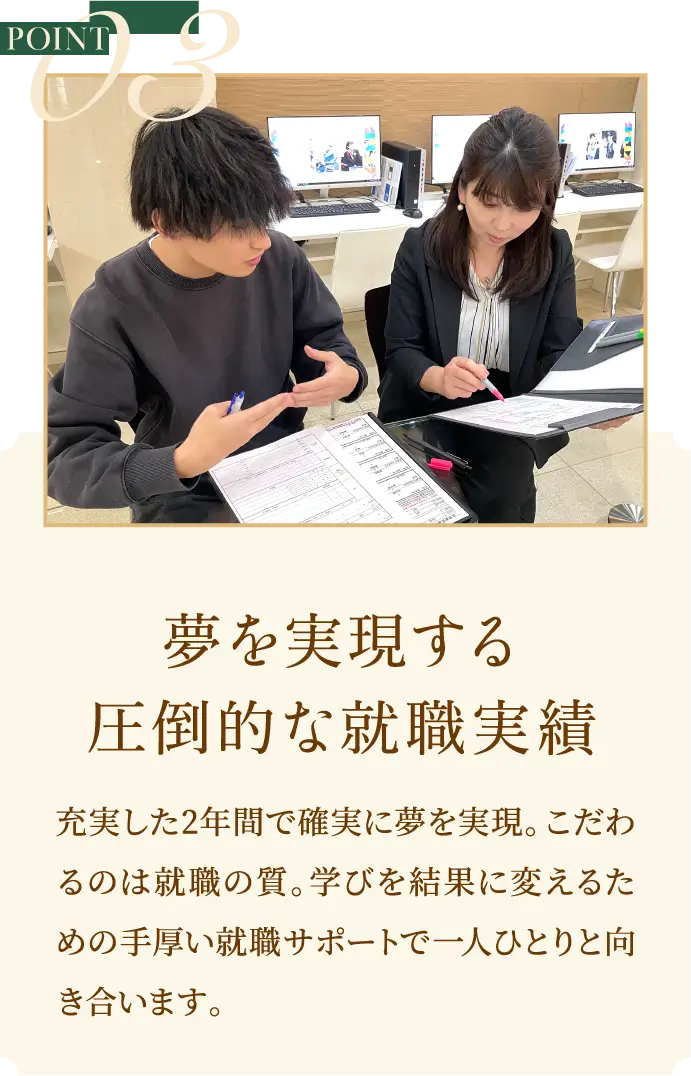 POINT3 夢を実現する圧倒的な就職実績充実した2年間で確実に夢を実現。こだわるのは就職の質。学びを結果に変えるための手厚い就職サポートで一人ひとりと向き合います。