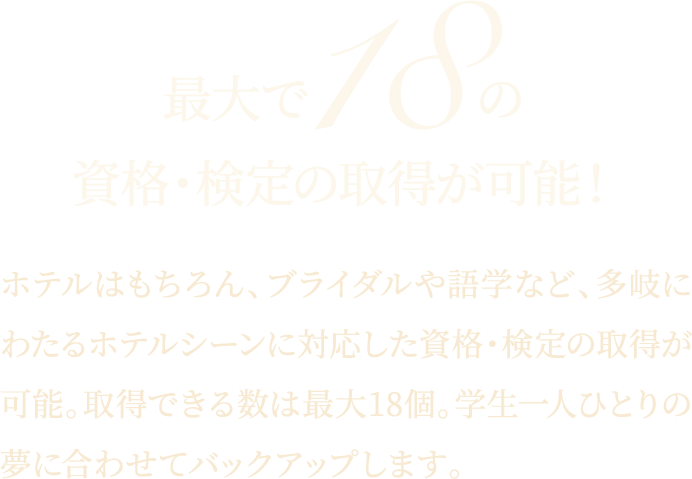 最大で18の資格・検定の取得が可能！ホテルはもちろん、ブライダルや語学など、多岐にわたるホテルシーンに対応した資格・検定の取得が可能。取得できる数は最大18個。学生一人ひとりの夢に合わせてバックアップします。