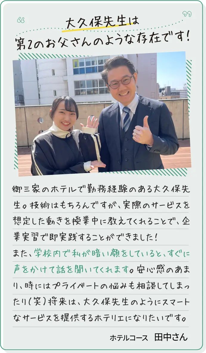 大久保先生は第2のお父さんのような存在です！御三家のホテルで勤務経験のある大久保先生。技術はもちろんですが、実際のサービスを想定した動きを授業中に教えてくれることで、企業実習で即実践することができました！また、学校内で私が暗い顔をしていると、すぐに声をかけて話を聞いてくれます。安心感のあまり、時にはプライベートの悩みも相談してしまったり（笑）将来は、大久保先生のようにスマートなサービスを提供するホテリエになりたいです。ホテルコース田中さん