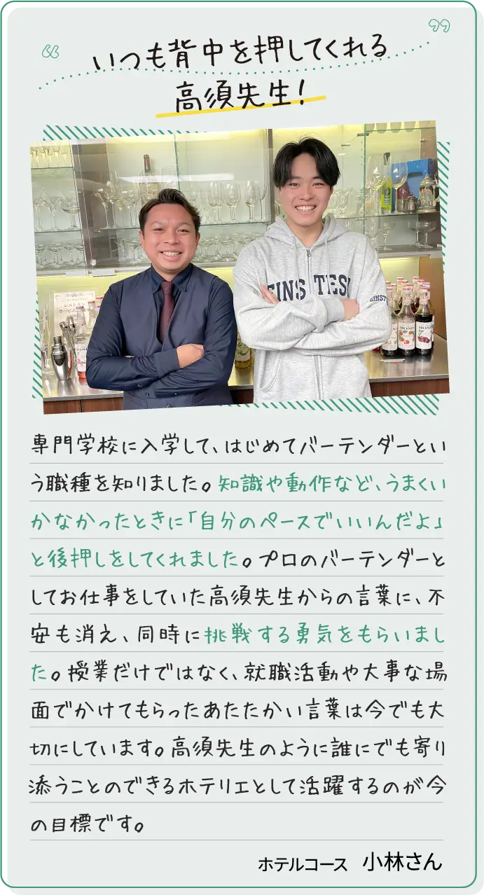 いつも背中を押してくれる高須先生！専門学校に入学して、はじめてバーテンダーという職種を知りました。知識や動作など、うまくいかなかったときに「自分のペースでいいんだよ」と後押しをしてくれました。プロのバーテンダーとしてお仕事をしていた高須先生からの言葉に、不安も消え、同時に挑戦する勇気をもらいました。授業だけではなく、就職活動や大事な場面でかけてもらったあたたかい言葉は今でも大切にしています。高須先生のように誰にでも寄り添うことのできるホテリエとして活躍するのが今の目標です。テルコース小林さん