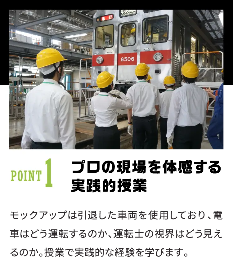POINT1 プロの現場を体感する実践的授業 モックアップは引退した車両を使用しており、電車はどう運転するのか、運転士の視界はどう見えるのか。授業で実践的な経験を学びます。