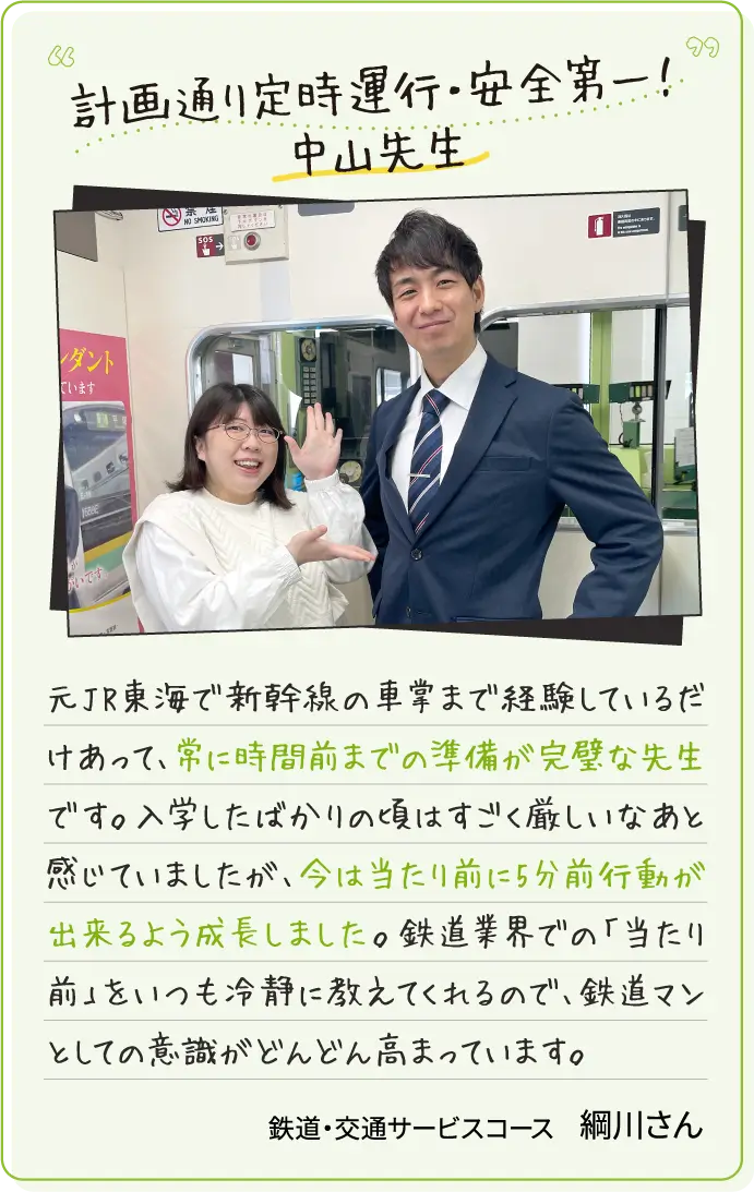 計画通り定時運行・安全第一！中山先生 元JR東海で新幹線の車掌まで経験しているだけあって、常に時間前までの準備が完璧な先生です。入学したばかりの頃はすごく厳しいなあと感じていましたが、今は当たり前に5分前行動が出来るよう成長しました。鉄道業界での「当たり前」をいつも冷静に教えてくれるので、鉄道マンとしての意識がどんどん高まっています。鉄道・交通サービスコース綱川さん