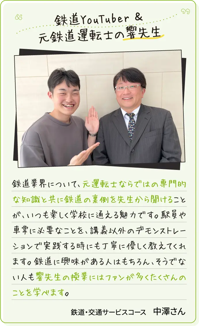 鉄道YouTuber＆元鉄道運転士の響先生 鉄道業界について、元運転士ならではの専門的な知識と共に鉄道の裏側を先生から聞けることが、いつも楽しく学校に通える魅力です。駅員や車掌に必要なことを、講義以外のデモンストレーションで実践する時にも丁寧に優しく教えてくれます。鉄道に興味がある人はもちろん、そうでない人も響先生の授業にはファンが多くたくさんのことを学べます。鉄道・交通サービスコース中澤さん