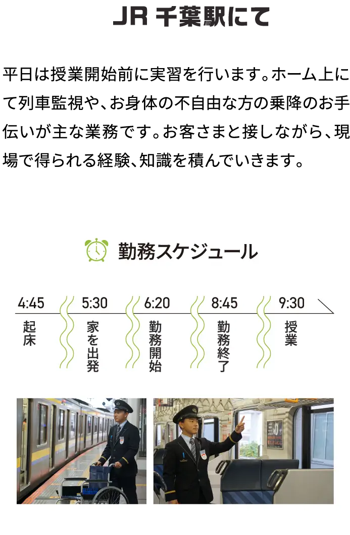 JR千葉駅にて 平日は授業開始前に実習を行います。ホーム上にて列車監視や、お身体の不自由な方の乗降のお手伝いが主な業務です。お客さまと接しながら、現場で得られる経験、知識を積んでいきます。