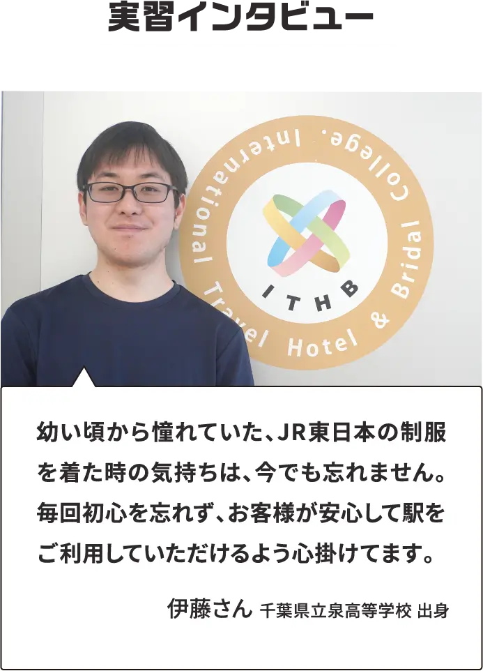実習インタビュー 幼い頃から憧れていた、JR東日本の制服を着た時の気持ちは、今でも忘れません。毎回初心を忘れず、お客様が安心して駅をご利用していただけるよう心掛けてます。伊藤さん 千葉県立泉高等学校 出身