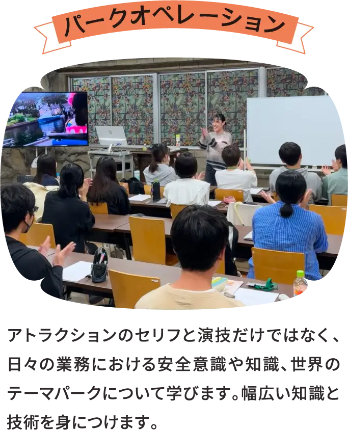パークオペレーション アトラクションのセリフと演技だけではなく、日々の業務における安全意識や知識、世界のテーマパークについて学びます。幅広い知識と技術を身につけます。
