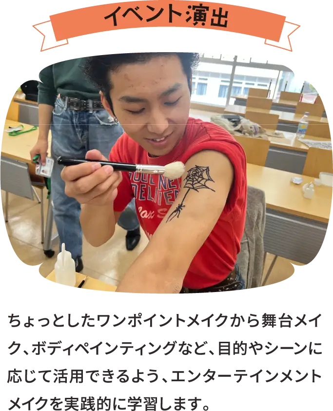 イベント演出 ちょっとしたワンポイントメイクから舞台メイク、ボディペインティングなど、目的やシーンに応じて活用できるよう、エンターテインメントメイクを実践的に学習します。